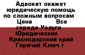 Адвокат окажет юридическую помощь по сложным вопросам  › Цена ­ 1 200 - Все города Услуги » Юридические   . Краснодарский край,Горячий Ключ г.